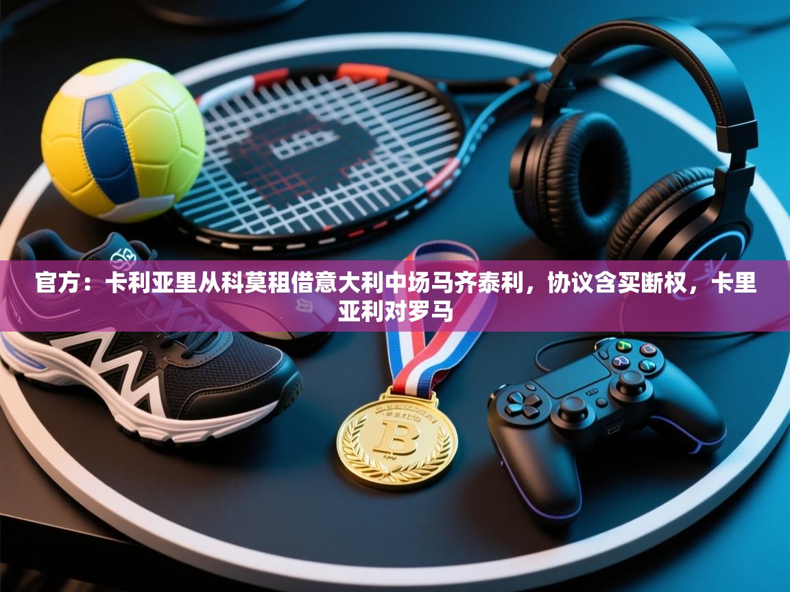 蓝鲸体育app-官方:卡利亚里从科莫租借意大利中场马齐泰利,协议含买断权,卡里亚利对罗马 第2张