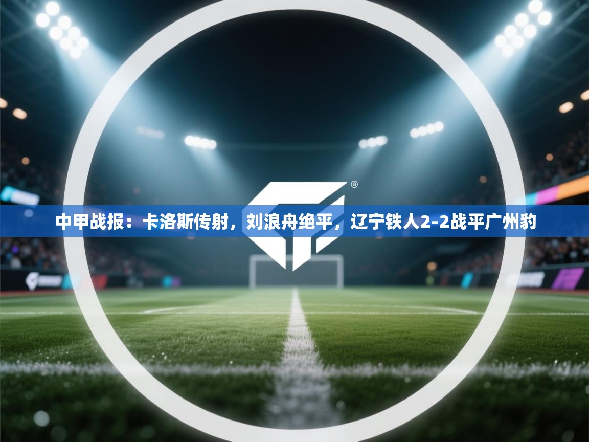 蓝鲸体育app安卓版-中甲战报：卡洛斯传射，刘浪舟绝平，辽宁铁人2-2战平广州豹  第1张