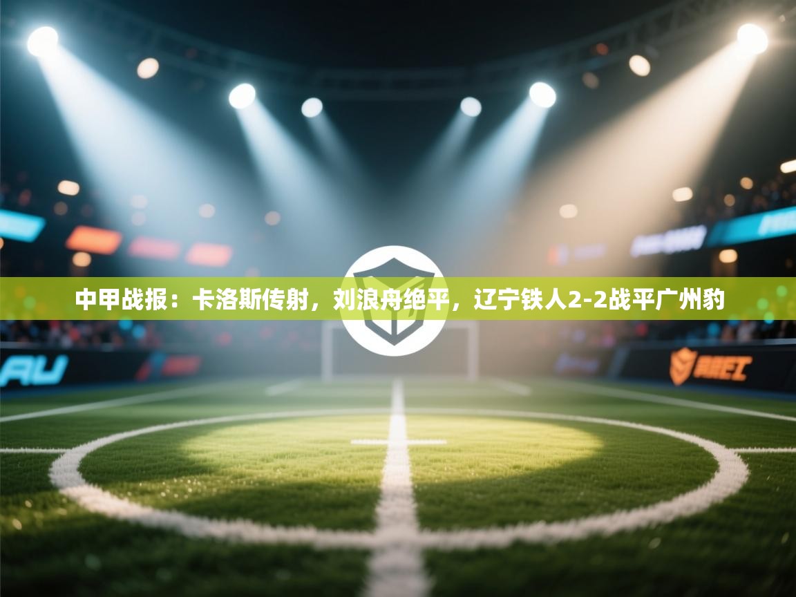 蓝鲸体育app安卓版-中甲战报：卡洛斯传射，刘浪舟绝平，辽宁铁人2-2战平广州豹  第2张
