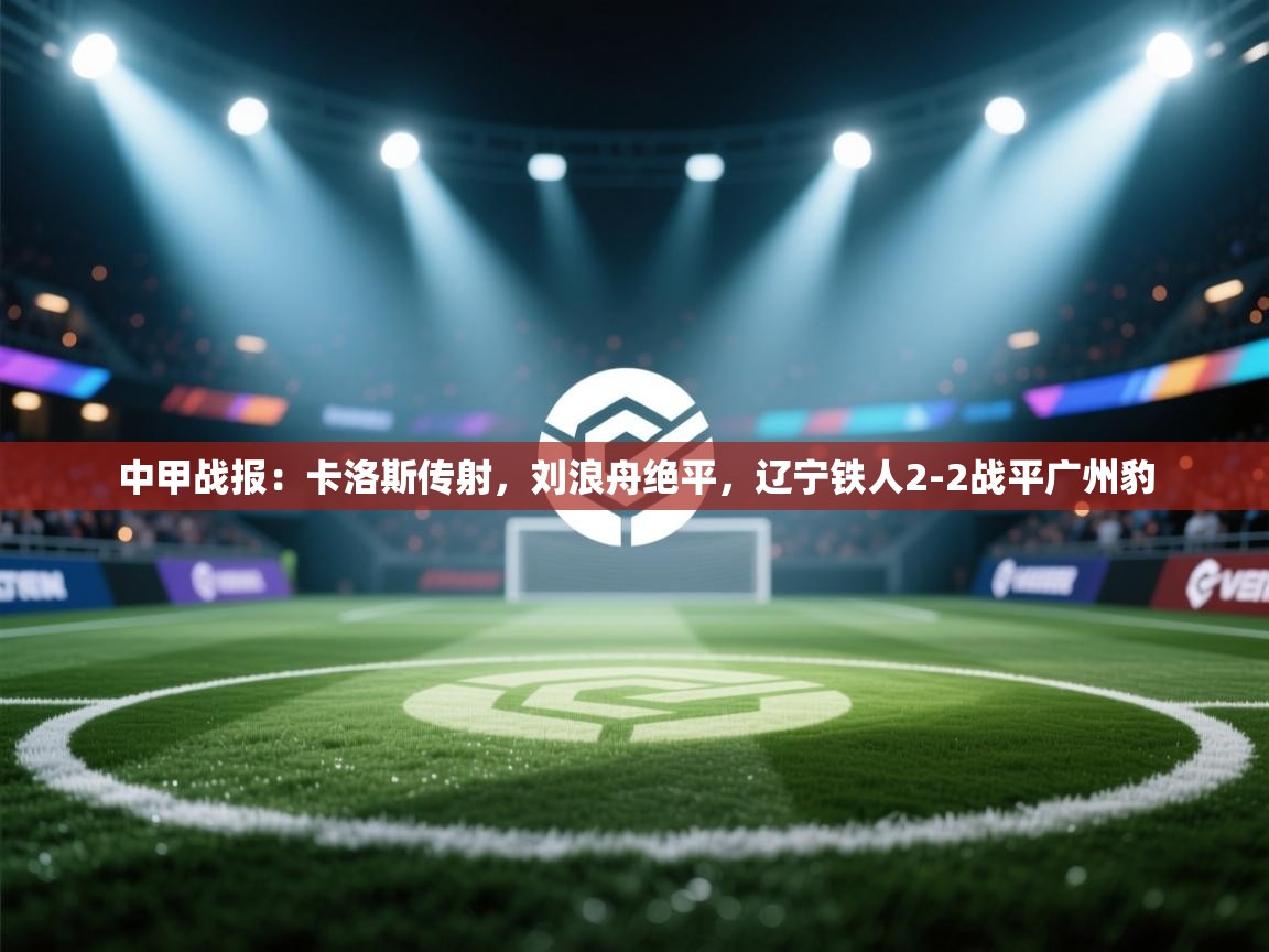 蓝鲸体育app安卓版-中甲战报：卡洛斯传射，刘浪舟绝平，辽宁铁人2-2战平广州豹  第3张