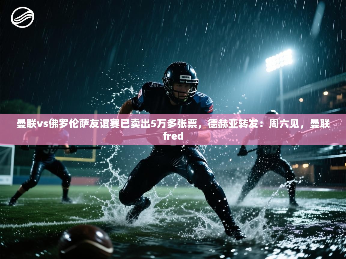 蓝鲸体育足球直播在线观看-曼联vs佛罗伦萨友谊赛已卖出5万多张票，德赫亚转发：周六见，曼联fred  第3张